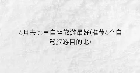 6月去哪里自驾旅游最好(推荐6个自驾旅游目的地)