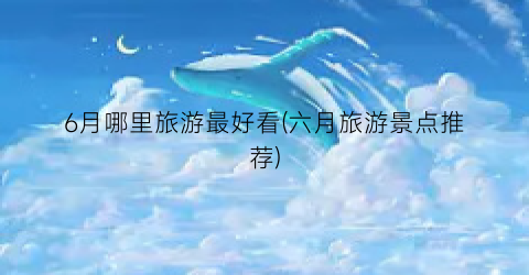6月哪里旅游最好看(六月旅游景点推荐)