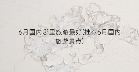 6月国内哪里旅游最好(推荐6月国内旅游景点)