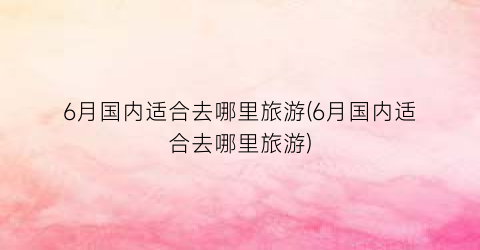 6月国内适合去哪里旅游(6月国内适合去哪里旅游)