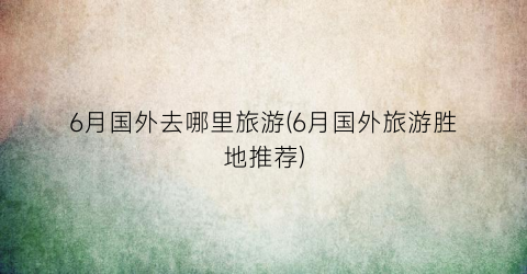 6月国外去哪里旅游(6月国外旅游胜地推荐)