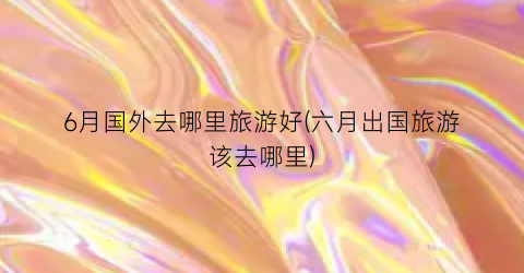 6月国外去哪里旅游好(六月出国旅游该去哪里)