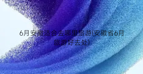 6月安徽适合去哪里旅游(安徽省6月旅游好去处)