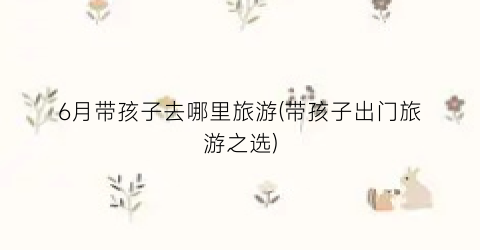 6月带孩子去哪里旅游(带孩子出门旅游之选)