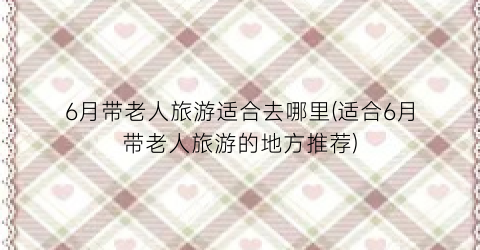 6月带老人旅游适合去哪里(适合6月带老人旅游的地方推荐)