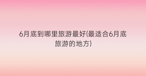 6月底到哪里旅游最好(最适合6月底旅游的地方)