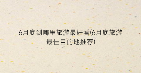 6月底到哪里旅游最好看(6月底旅游最佳目的地推荐)