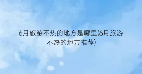6月旅游不热的地方是哪里(6月旅游不热的地方推荐)