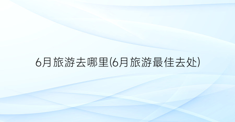 6月旅游去哪里(6月旅游最佳去处)