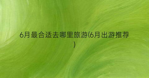 6月最合适去哪里旅游(6月出游推荐)