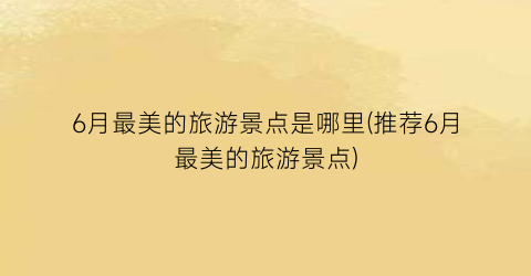 6月最美的旅游景点是哪里(推荐6月最美的旅游景点)