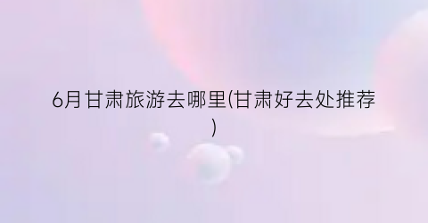 6月甘肃旅游去哪里(甘肃好去处推荐)