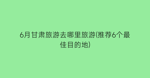 6月甘肃旅游去哪里旅游(推荐6个最佳目的地)