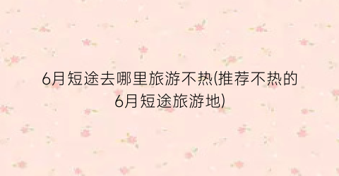6月短途去哪里旅游不热(推荐不热的6月短途旅游地)