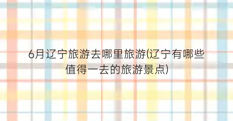 6月辽宁旅游去哪里旅游(辽宁有哪些值得一去的旅游景点)