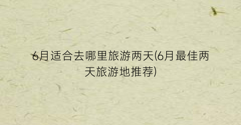 6月适合去哪里旅游两天(6月最佳两天旅游地推荐)