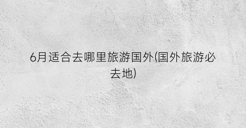 6月适合去哪里旅游国外(国外旅游必去地)