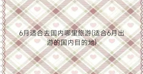 6月适合去国内哪里旅游(适合6月出游的国内目的地)