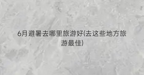6月避暑去哪里旅游好(去这些地方旅游最佳)