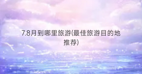 7.8月到哪里旅游(最佳旅游目的地推荐)