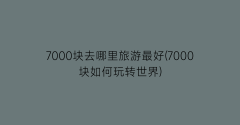 7000块去哪里旅游最好(7000块如何玩转世界)