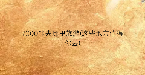 7000能去哪里旅游(这些地方值得你去)