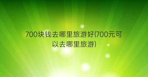 700块钱去哪里旅游好(700元可以去哪里旅游)