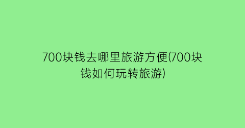 700块钱去哪里旅游方便(700块钱如何玩转旅游)