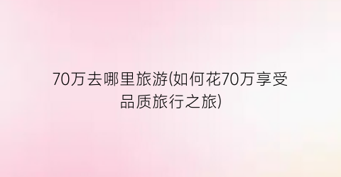70万去哪里旅游(如何花70万享受品质旅行之旅)