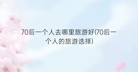 70后一个人去哪里旅游好(70后一个人的旅游选择)