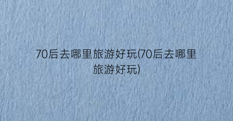70后去哪里旅游好玩(70后去哪里旅游好玩)