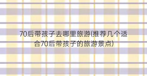70后带孩子去哪里旅游(推荐几个适合70后带孩子的旅游景点)