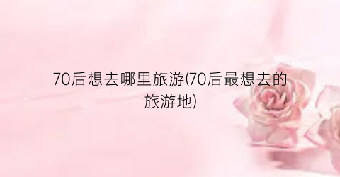 70后想去哪里旅游(70后最想去的旅游地)