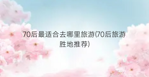 70后最适合去哪里旅游(70后旅游胜地推荐)