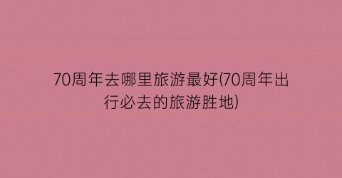 70周年去哪里旅游最好(70周年出行必去的旅游胜地)