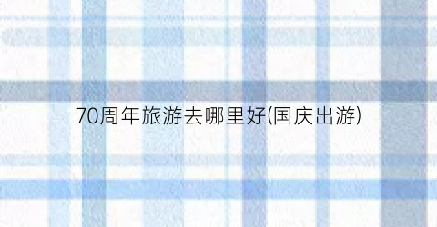 70周年旅游去哪里好(国庆出游)