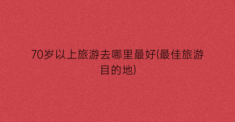 70岁以上旅游去哪里最好(最佳旅游目的地)