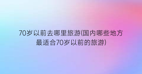 70岁以前去哪里旅游(国内哪些地方最适合70岁以前的旅游)
