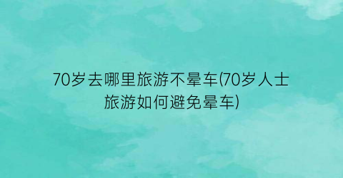70岁去哪里旅游不晕车(70岁人士旅游如何避免晕车)