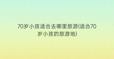 70岁小孩适合去哪里旅游(适合70岁小孩的旅游地)