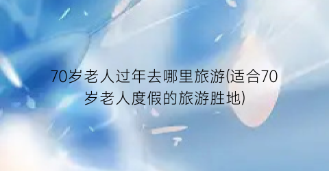 70岁老人过年去哪里旅游(适合70岁老人度假的旅游胜地)