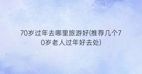 70岁过年去哪里旅游好(推荐几个70岁老人过年好去处)