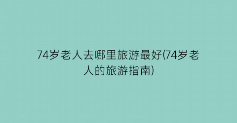 74岁老人去哪里旅游最好(74岁老人的旅游指南)