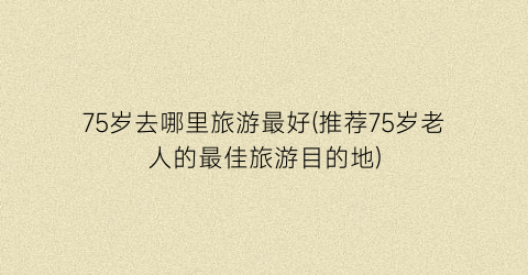 75岁去哪里旅游最好(推荐75岁老人的最佳旅游目的地)