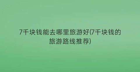 7千块钱能去哪里旅游好(7千块钱的旅游路线推荐)