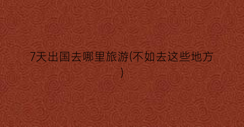 7天出国去哪里旅游(不如去这些地方)