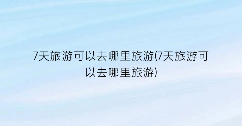 7天旅游可以去哪里旅游(7天旅游可以去哪里旅游)