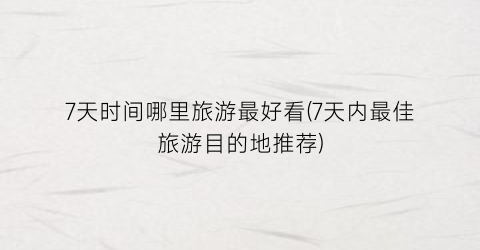 7天时间哪里旅游最好看(7天内最佳旅游目的地推荐)