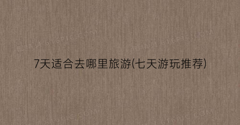 7天适合去哪里旅游(七天游玩推荐)