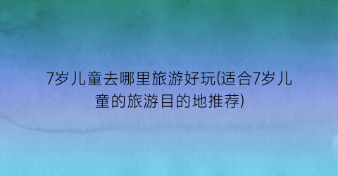 7岁儿童去哪里旅游好玩(适合7岁儿童的旅游目的地推荐)